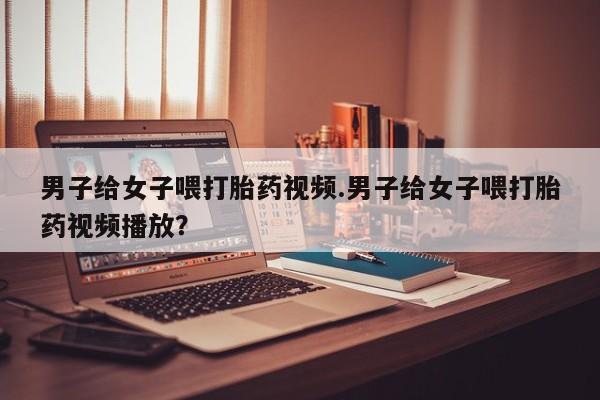 网上哪里买打胎药男子给女子喂打胎药视频.男子给女子喂打胎药视频播放？