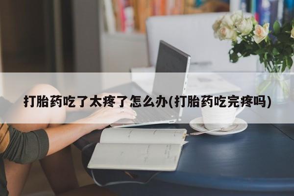 网上哪里买打胎药打胎药吃了太疼了怎么办(打胎药吃完疼吗)