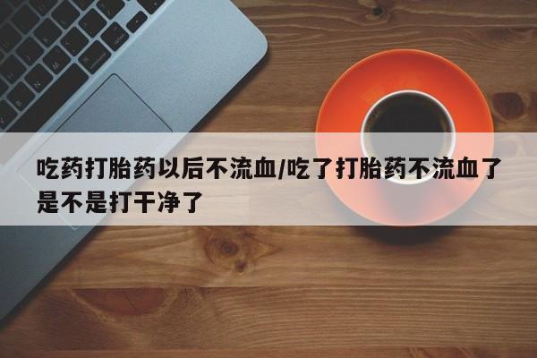网上哪里买打胎药吃药打胎药以后不流血/吃了打胎药不流血了是不是打干净了