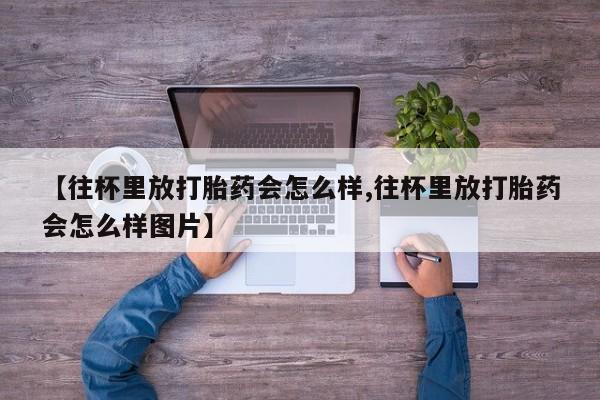 网上哪里买打胎药【往杯里放打胎药会怎么样,往杯里放打胎药会怎么样图片】