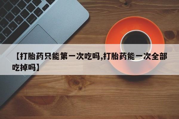 网上哪里买打胎药【打胎药只能第一次吃吗,打胎药能一次全部吃掉吗】