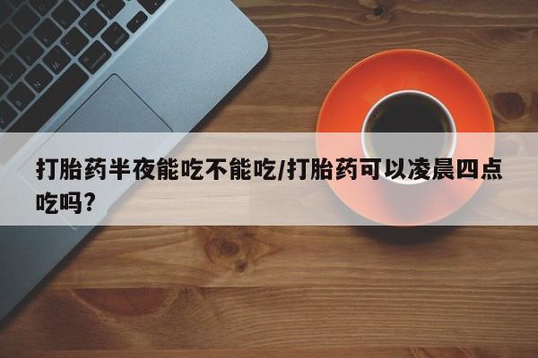 网上哪里买打胎药打胎药半夜能吃不能吃/打胎药可以凌晨四点吃吗?