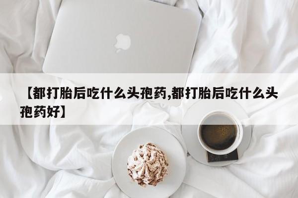 网上哪里买打胎药【都打胎后吃什么头孢药,都打胎后吃什么头孢药好】