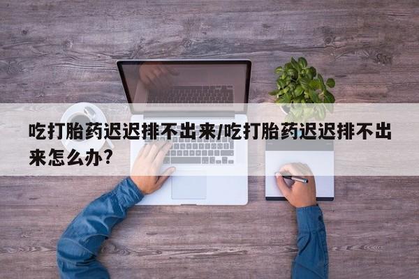 网上哪里买打胎药吃打胎药迟迟排不出来/吃打胎药迟迟排不出来怎么办?