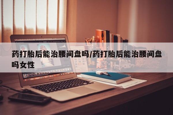 网上哪里买打胎药药打胎后能治腰间盘吗/药打胎后能治腰间盘吗女性