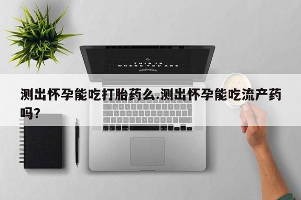网上哪里买打胎药测出怀孕能吃打胎药么.测出怀孕能吃流产药吗？