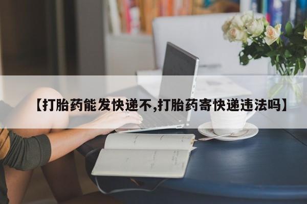网上哪里买打胎药【打胎药能发快递不,打胎药寄快递违法吗】