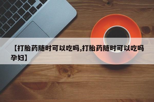 网上哪里买打胎药【打胎药随时可以吃吗,打胎药随时可以吃吗孕妇】