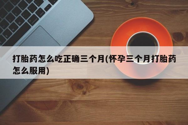 网上哪里买打胎药打胎药怎么吃正确三个月(怀孕三个月打胎药怎么服用)