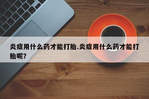 网上哪里买打胎药炎症用什么药才能打胎.炎症用什么药才能打胎呢？