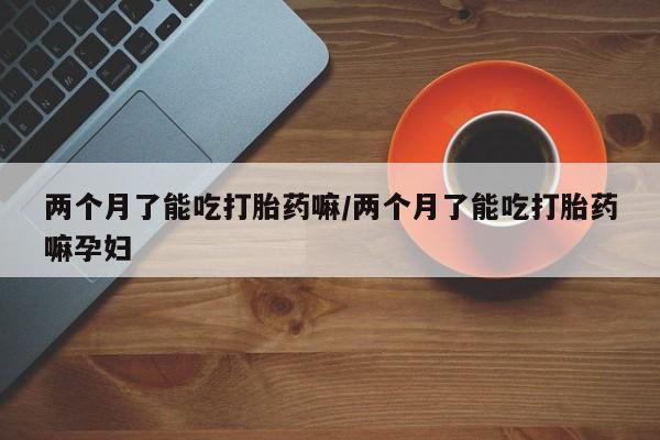 网上哪里买打胎药两个月了能吃打胎药嘛/两个月了能吃打胎药嘛孕妇