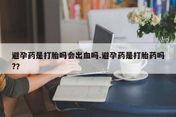 网上哪里买打胎药避孕药是打胎吗会出血吗.避孕药是打胎药吗?？
