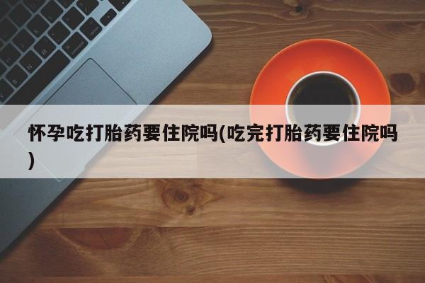 网上哪里买打胎药怀孕吃打胎药要住院吗(吃完打胎药要住院吗)