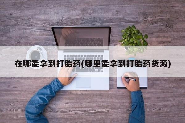 网上哪里买打胎药在哪能拿到打胎药(哪里能拿到打胎药货源)