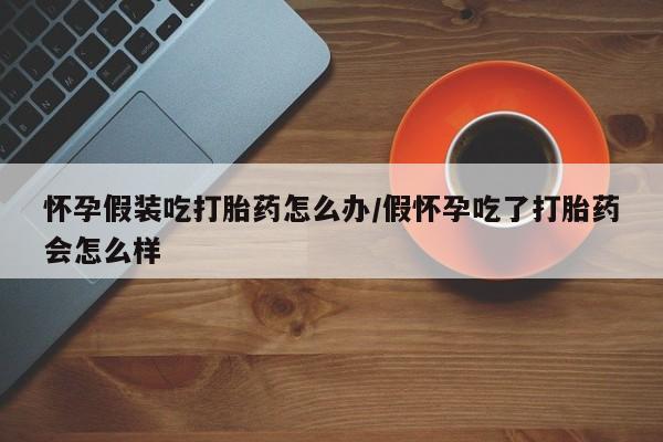 网上哪里买打胎药怀孕假装吃打胎药怎么办/假怀孕吃了打胎药会怎么样