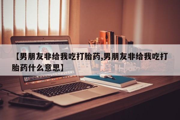 网上哪里买打胎药【男朋友非给我吃打胎药,男朋友非给我吃打胎药什么意思】