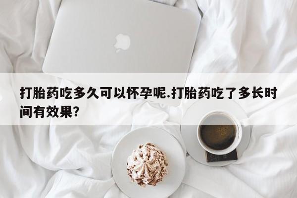 网上哪里买打胎药打胎药吃多久可以怀孕呢.打胎药吃了多长时间有效果？