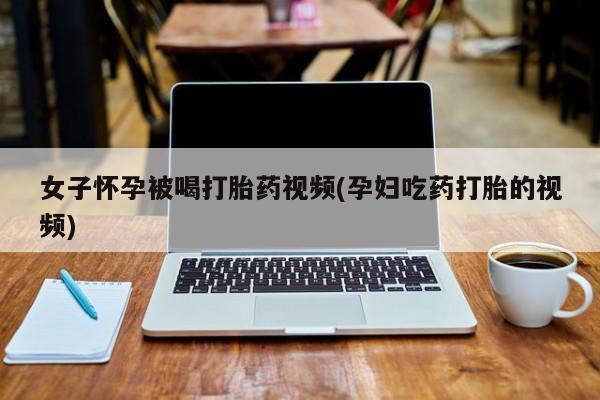 网上哪里买打胎药女子怀孕被喝打胎药视频(孕妇吃药打胎的视频)