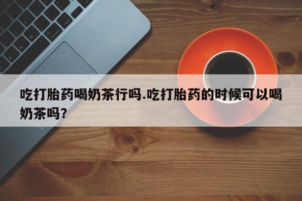 网上哪里买打胎药吃打胎药喝奶茶行吗.吃打胎药的时候可以喝奶茶吗？