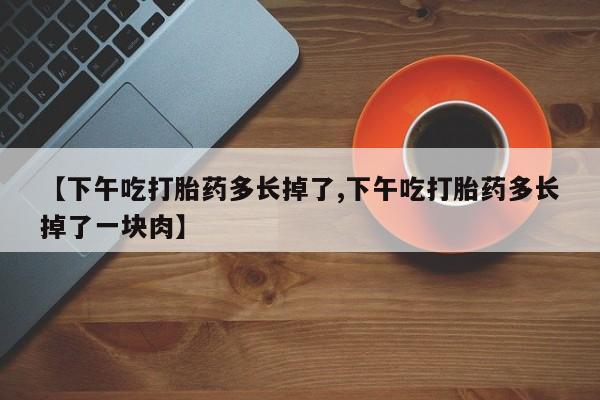 网上哪里买打胎药【下午吃打胎药多长掉了,下午吃打胎药多长掉了一块肉】