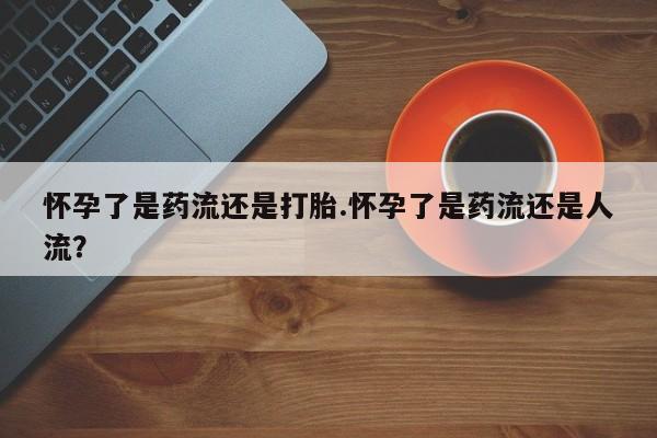 网上哪里买打胎药怀孕了是药流还是打胎.怀孕了是药流还是人流？