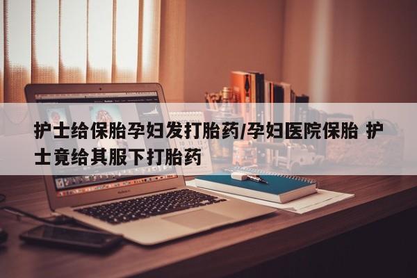 网上哪里买打胎药护士给保胎孕妇发打胎药/孕妇医院保胎 护士竟给其服下打胎药