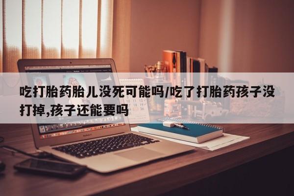 网上哪里买打胎药吃打胎药胎儿没死可能吗/吃了打胎药孩子没打掉,孩子还能要吗