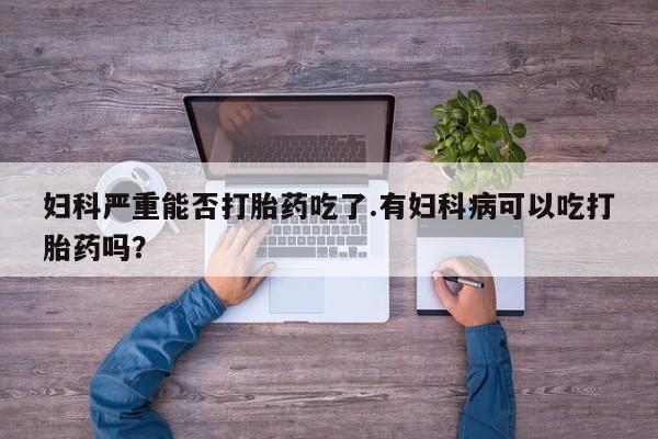 网上哪里买打胎药妇科严重能否打胎药吃了.有妇科病可以吃打胎药吗？