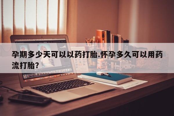 网上哪里买打胎药孕期多少天可以以药打胎.怀孕多久可以用药流打胎？