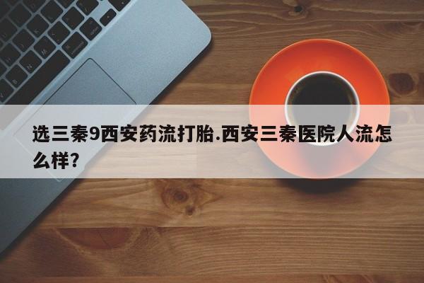 网上哪里买打胎药选三秦9西安药流打胎.西安三秦医院人流怎么样？