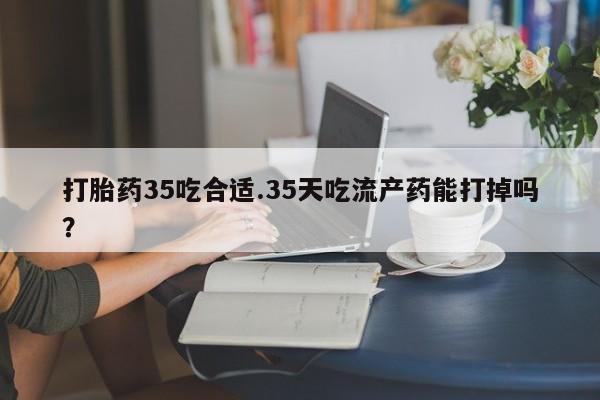网上哪里买打胎药打胎药35吃合适.35天吃流产药能打掉吗？