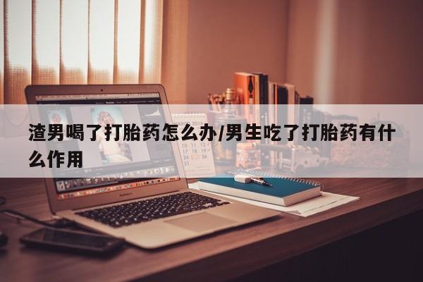 网上哪里买打胎药渣男喝了打胎药怎么办/男生吃了打胎药有什么作用