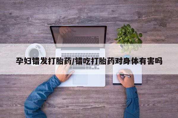 网上哪里买打胎药孕妇错发打胎药/错吃打胎药对身体有害吗