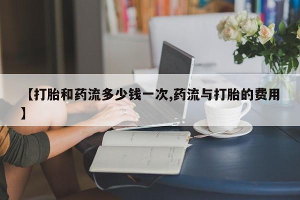 网上哪里买打胎药【打胎和药流多少钱一次,药流与打胎的费用】