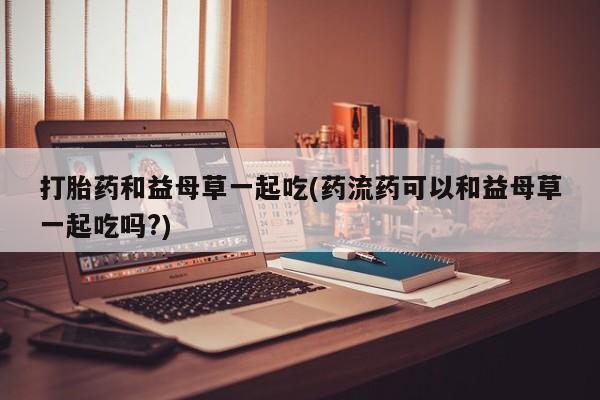 网上哪里买打胎药打胎药和益母草一起吃(药流药可以和益母草一起吃吗?)