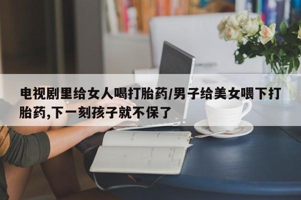 网上哪里买打胎药电视剧里给女人喝打胎药/男子给美女喂下打胎药,下一刻孩子就不保了