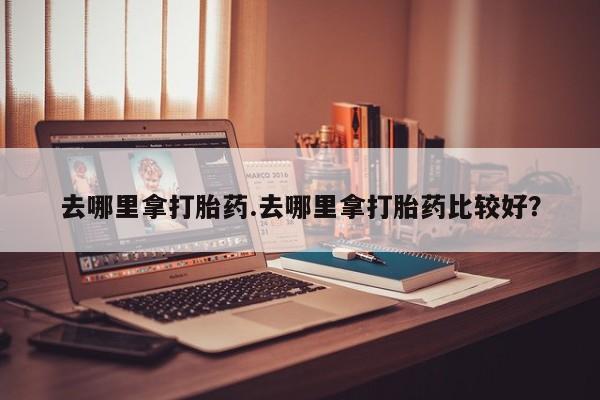 网上哪里买打胎药去哪里拿打胎药.去哪里拿打胎药比较好？
