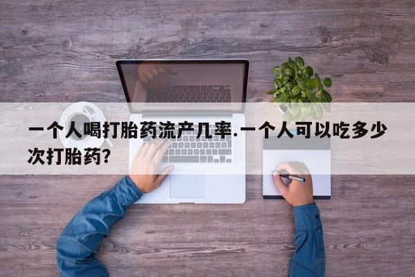 网上哪里买打胎药一个人喝打胎药流产几率.一个人可以吃多少次打胎药？
