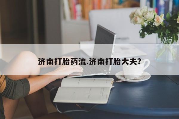 网上哪里买打胎药济南打胎药流.济南打胎大夫？