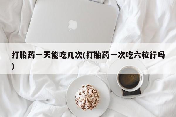 网上哪里买打胎药打胎药一天能吃几次(打胎药一次吃六粒行吗)