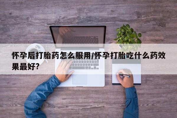 网上哪里买打胎药怀孕后打胎药怎么服用/怀孕打胎吃什么药效果最好?