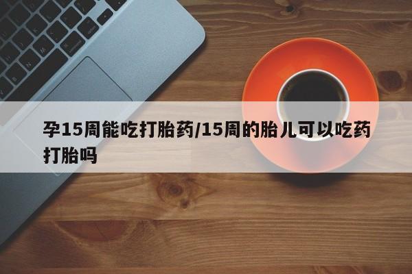 网上哪里买打胎药孕15周能吃打胎药/15周的胎儿可以吃药打胎吗