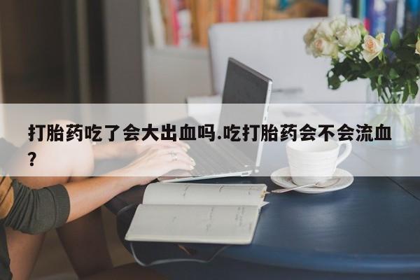 网上哪里买打胎药打胎药吃了会大出血吗.吃打胎药会不会流血？