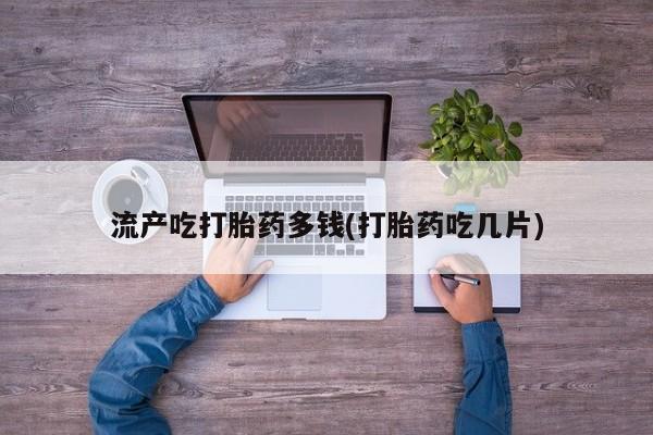 网上哪里买打胎药流产吃打胎药多钱(打胎药吃几片)