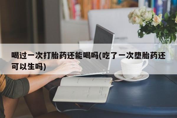 网上哪里买打胎药喝过一次打胎药还能喝吗(吃了一次堕胎药还可以生吗)