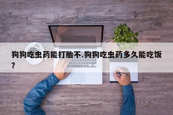 网上哪里买打胎药狗狗吃虫药能打胎不.狗狗吃虫药多久能吃饭？