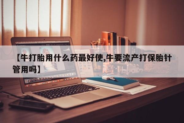 网上哪里买打胎药【牛打胎用什么药最好使,牛要流产打保胎针管用吗】