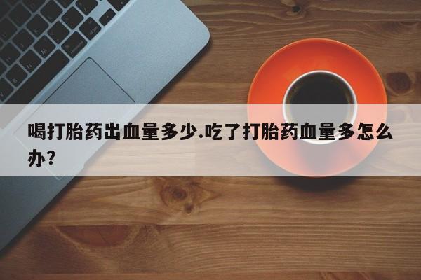 网上哪里买打胎药喝打胎药出血量多少.吃了打胎药血量多怎么办？