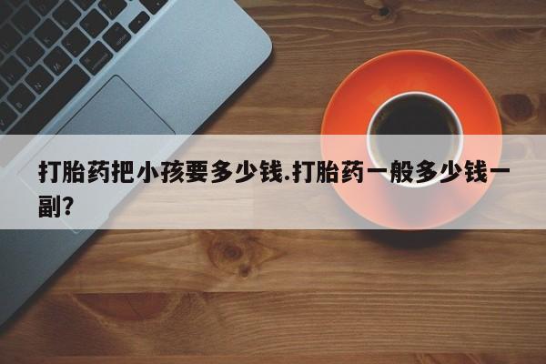 网上哪里买打胎药打胎药把小孩要多少钱.打胎药一般多少钱一副？