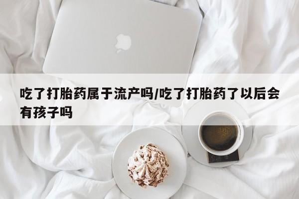 网上哪里买打胎药吃了打胎药属于流产吗/吃了打胎药了以后会有孩子吗